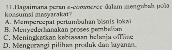 Bagaimana peran e-commerce dalam mengubah pola
konsumsi masyarakat?
A. Mempercepat pertumbuhan bisnis lokal
B. Menyederhanakan proses pembelian
C. Meningkatkan kebiasaan belanja offline
D. Mengurangi pilihan produk dan layanan.