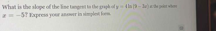 What is the slope of the line tangent to the graph of y=4ln (9-3x) at the point where
x=-5 ? Express your answer in simplest form.