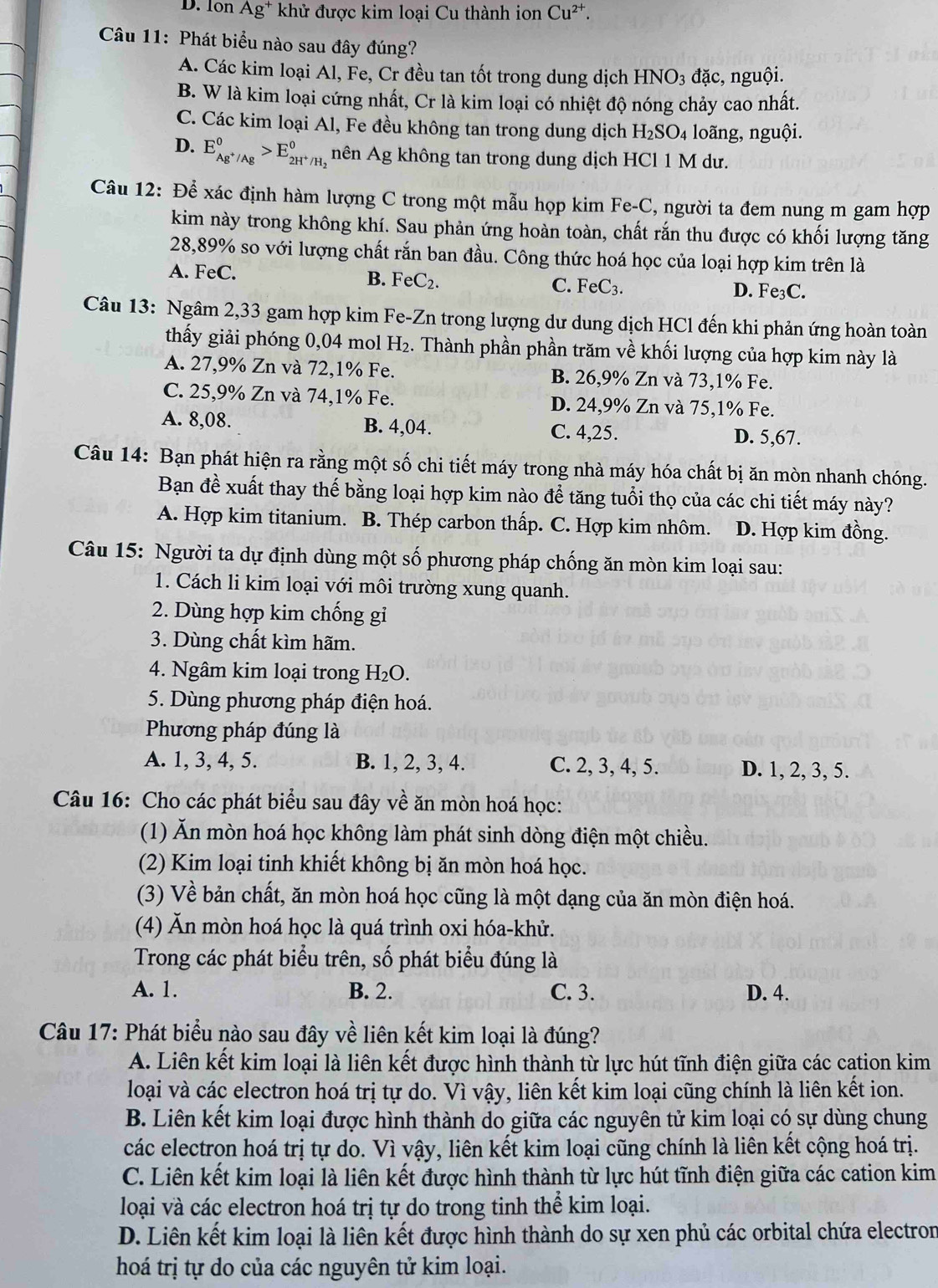 D. Ion Ag* khử được kim loại Cu thành ion Cu^(2+).
Câu 11: Phát biểu nào sau đây đúng?
A. Các kim loại Al, Fe, Cr đều tan tốt trong dung dịch HNO_3 đặc, nguội.
B. W là kim loại cứng nhất, Cr là kim loại có nhiệt độ nóng chảy cao nhất.
C. Các kim loại Al, Fe đều không tan trong dung dịch H_2SO_4 loãng, nguội.
D. E_Ag^+/Ag°>E_2H^+/H_2° nên Ag không tan trong dung dịch HCl 1 M dư.
Câu 12: Để xác định hàm lượng C trong một mẫu họp kim Fe-C, người ta đem nung m gam hợp
kim này trong không khí. Sau phản ứng hoàn toàn, chất rắn thu được có khối lượng tăng
28,89% so với lượng chất rắn ban đầu. Công thức hoá học của loại hợp kim trên là
B. FeC_2.
A. FeC. D. Fe₃C.
C. FeC_3.
Câu 13: Ngâm 2,33 gam hợp kim Fe-Zn trong lượng dư dung dịch HCl đến khi phản ứng hoàn toàn
thấy giải phóng 0,04 mol H₂. Thành phần phần trăm về khối lượng của hợp kim này là
A. 27,9% Zn và 72,1% Fe. B. 26,9% Zn và 73,1% Fe.
C. 25,9% Zn và 74,1% Fe. D. 24,9% Zn và 75,1% Fe.
A. 8,08. B. 4,04. C. 4,25. D. 5,67.
Câu 14: Bạn phát hiện ra rằng một số chi tiết máy trong nhà máy hóa chất bị ăn mòn nhanh chóng.
Bạn đề xuất thay thế bằng loại hợp kim nào để tăng tuổi thọ của các chi tiết máy này?
A. Hợp kim titanium. B. Thép carbon thấp. C. Hợp kim nhôm. D. Hợp kim đồng.
Câu 15: Người ta dự định dùng một số phương pháp chống ăn mòn kim loại sau:
1. Cách li kim loại với môi trường xung quanh.
2. Dùng hợp kim chống gi
3. Dùng chất kìm hãm.
4. Ngâm kim loại trong H₂O.
5. Dùng phương pháp điện hoá.
Phương pháp đúng là
A. 1, 3, 4, 5. B. 1, 2, 3, 4. C. 2, 3, 4, 5. D. 1, 2, 3, 5.
Câu 16: Cho các phát biểu sau đây về ăn mòn hoá học:
(1) Ăn mòn hoá học không làm phát sinh dòng điện một chiều.
(2) Kim loại tinh khiết không bị ăn mòn hoá học.
(3) Về bản chất, ăn mòn hoá học cũng là một dạng của ăn mòn điện hoá.
(4) Ăn mòn hoá học là quá trình oxi hóa-khử.
Trong các phát biểu trên, số phát biểu đúng là
A. 1. B. 2. C. 3. D. 4.
Câu 17: Phát biểu nào sau đây về liên kết kim loại là đúng?
A. Liên kết kim loại là liên kết được hình thành từ lực hút tĩnh điện giữa các cạtion kim
loại và các electron hoá trị tự do. Vì vậy, liên kết kim loại cũng chính là liên kết ion.
B. Liên kết kim loại được hình thành do giữa các nguyên tử kim loại có sự dùng chung
các electron hoá trị tự do. Vì vậy, liên kết kim loại cũng chính là liên kết cộng hoá trị.
C. Liên kết kim loại là liên kết được hình thành từ lực hút tĩnh điện giữa các cation kim
loại và các electron hoá trị tự do trong tinh thể kim loại.
D. Liên kết kim loại là liên kết được hình thành do sự xen phủ các orbital chứa electron
hoá trị tự do của các nguyên tử kim loại.