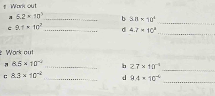 Work out 
_ 
a 5.2* 10^3 _ 
b 3.8* 10^4
_ 
C 9.1* 10^2 _ 
d 4.7* 10^6
Work out 
_ 
a 6.5* 10^(-3) _ 
b 2.7* 10^(-4)
_ 
C 8.3* 10^(-2) _ 
d 9.4* 10^(-6)