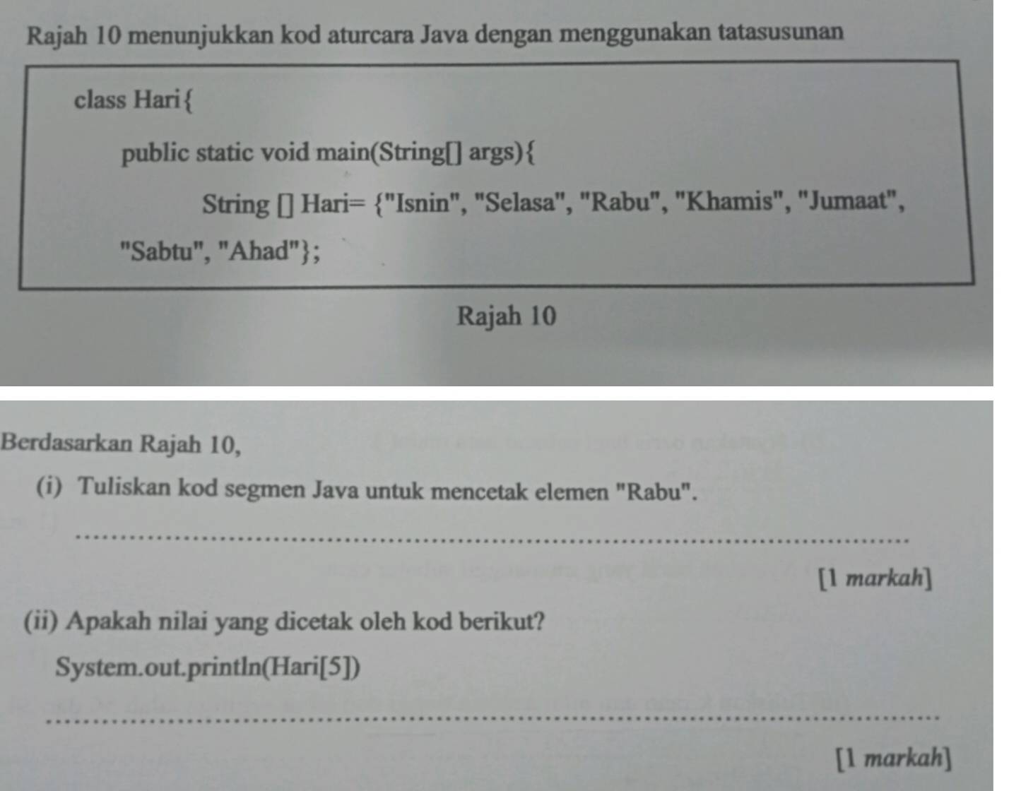 Rajah 10 menunjukkan kod aturcara Java dengan menggunakan tatasusunan 
class Hari 
public static void main(String[] args) 
String [] Hari= "Isnin", "Selasa", "Rabu", "Khamis", "Jumaat", 
"Sabtu", "Ahad"; 
Rajah 10 
Berdasarkan Rajah 10, 
(i) Tuliskan kod segmen Java untuk mencetak elemen "Rabu". 
_ 
[1 markah] 
(ii) Apakah nilai yang dicetak oleh kod berikut? 
System.out.println(Hari[5]) 
_ 
[1 markah]