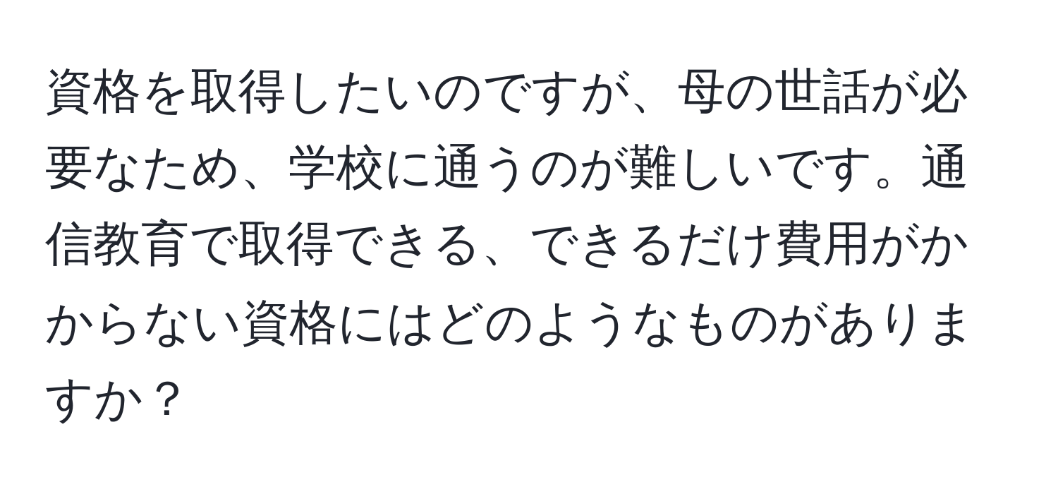 資格を取得したいのですが、母の世話が必要なため、学校に通うのが難しいです。通信教育で取得できる、できるだけ費用がかからない資格にはどのようなものがありますか？