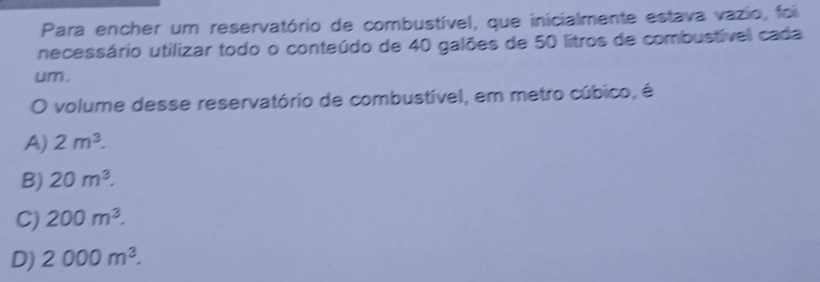 Para encher um reservatório de combustível, que inicialmente estava vazio, foi
necessário utilizar todo o conteúdo de 40 galões de 50 litros de combustível cada
um.
O volume desse reservatório de combustível, em metro cúbico, é
A) 2m^3.
B) 20m^3.
C) 200m^3.
D) 2000m^3.