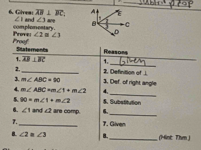 Given: overline AB⊥ overline BC;
∠ 1 and ∠ 3 are 
complementary. 
Prove: ∠ 2≌ ∠ 3
Proof: 
Statements Reasons 
_ 
1. overline AB⊥ overline BC
1. 
2. 
_2. Definition of ⊥
3. m∠ ABC=90 3. Def of right angle 
_ 
4、 m∠ ABC=m∠ 1+m∠ 2 4. 
5. 90=m∠ 1+m∠ 2 5. Substitution 
_ 
6. ∠ 1 and ∠ 2 are comp. 6. 
7._ 7. Given 
8. ∠ 2≌ ∠ 3 8._ (Hint Thm.)