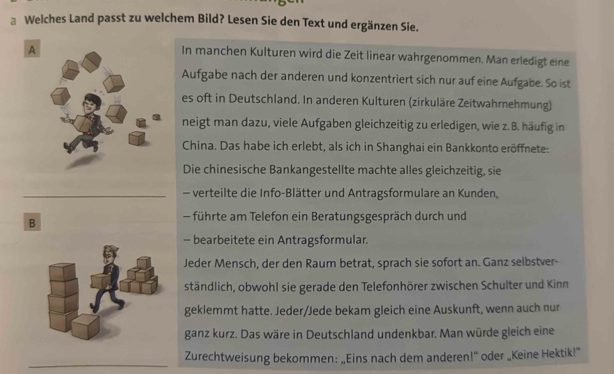 a Welches Land passt zu welchem Bild? Lesen Sie den Text und ergänzen Sie. 
A 
In manchen Kulturen wird die Zeit linear wahrgenommen. Man erledigt eine 
Aufgabe nach der anderen und konzentriert sich nur auf eine Aufgabe. So ist 
es oft in Deutschland. In anderen Kulturen (zirkuläre Zeitwahrnehmung) 
neigt man dazu, viele Aufgaben gleichzeitig zu erledigen, wie z. B. häufig in 
China. Das habe ich erlebt, als ich in Shanghai ein Bankkonto eröffnete: 
Die chinesische Bankangestellte machte alles gleichzeitig, sie 
_ - verteilte die Info-Blätter und Antragsformulare an Kunden, 
B 
führte am Telefon ein Beratungsgespräch durch und 
- bearbeitete ein Antragsformular. 
Jeder Mensch, der den Raum betrat, sprach sie sofort an. Ganz selbstver- 
ständlich, obwohl sie gerade den Telefonhörer zwischen Schulter und Kinn 
geklemmt hatte. Jeder/Jede bekam gleich eine Auskunft, wenn auch nur 
ganz kurz. Das wäre in Deutschland undenkbar. Man würde gleich eine 
_ 
Zurechtweisung bekommen: „Eins nach dem anderen!“ oder „Keine Hektik!”