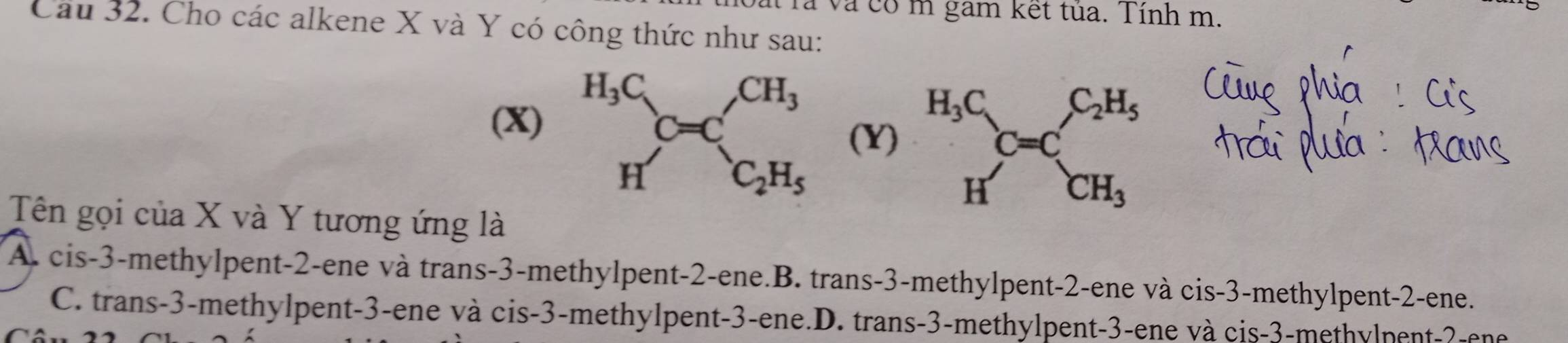 rả và có m gam kết tủa. Tính m.
Cau 32. Cho các alkene X và Y có công thức như sau:
(X)  (Y)
Tên gọi của X và Y tương ứng là
A. cis-3-methylpent-2-ene và trans-3-methylpent-2-ene.B. trans-3-methylpent-2-ene và cis-3-methylpent-2-ene.
C. trans-3-methylpent-3-ene và cis-3-methylpent-3-ene.D. trans-3-methylpent-3-ene và cis-3-methylpent-?-ene