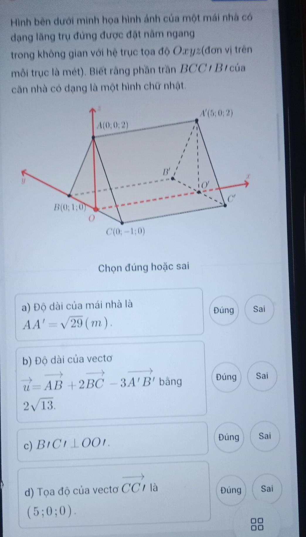 Hình bên dưới minh họa hình ảnh của một mái nhà có
dạng lăng trụ đứng được đặt năm ngang
trong không gian với hệ trục tọa độ Oæyz(đơn vị trên
mỗi trục là mét). Biết rằng phần trần BCC/ B/ của
căn nhà có dạng là một hình chữ nhật.
Chọn đúng hoặc sai
a) Độ dài của mái nhà là
Đúng Sai
AA'=sqrt(29)(m).
b) Độ dài của vectơ
vector u=vector AB+2vector BC-3vector A'B' b áng 
Đúng Sai
2sqrt(13).
c) BICI⊥ OOI.
Đúng Sai
d) Tọa độ của vectơ vector CCI là Đúng Sai
(5;0;0).