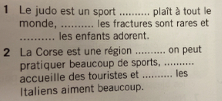 Le judo est un sport _plaît à tout le 
monde, _les fractures sont rares et 
_les enfants adorent. 
2 La Corse est une région _on peut 
pratiquer beaucoup de sports,_ 
accueille des touristes et _les 
Italiens aiment beaucoup.