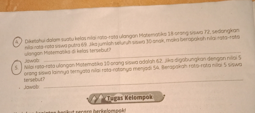 Diketahui dalam suatu kelas nilai rata-rata ulangan Matematika 18 orang siswa 72, sedangkan 
nilai rata-rata siswa putra 69. Jika jumlah seluruh siswa 30 anak, maka berapakah nilai rata-rata 
ulangan Matematika di kelas tersebut? 
Jawab: 
5. Nilai rata-rata ulangan Matematika 10 orang siswa adalah 62. Jika digabungkan dengan nilai 5
orang siswa lainnya ternyata nilai rata-ratanya menjadi 54. Berapakah rata-rata nilai 5 siswa 
tersebut?_ 
Jawab: 
Tugas Kelompok 
an berikut secara berkelompok!