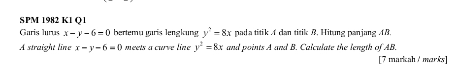 SPM 1982 K1 Q1 
Garis lurus x-y-6=0 bertemu garis lengkung y^2=8x pada titik A dan titik B. Hitung panjang AB. 
A straight line x-y-6=0 meets a curve line y^2=8x and points A and B. Calculate the length of AB. 
[7 markah / marks]