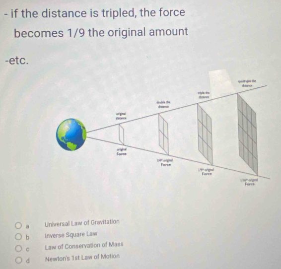 if the distance is tripled, the force
becomes 1/9 the original amount
-etc.
a Universal Law of Gravitation
b Inverse Square Law
C Law of Conservation of Mass
d Newton's 1st Law of Motion