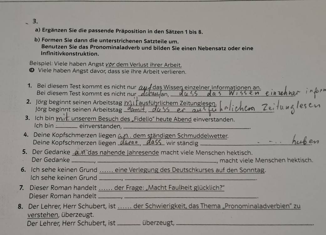 Ergänzen Sie die passende Präposition in den Sätzen 1 bis 8. 
b) Formen Sie dann die unterstrichenen Satzteile um. 
Benutzen Sie das Pronominaladverb und bilden Sie einen Nebensatz oder eine 
Infinitivkonstruktion. 
Beispiel: Viele haben Angst vor dem Verlust ihrer Arbeit. 
❸ Viele haben Angst davor, dass sie ihre Arbeit verlieren. 
1. Bei diesem Test kommt es nicht nur _das Wissen einzelner Informationen an. 
Bei diesem Test kommt es nicht nur _an,_ 
2. Jörg beginnt seinen Arbeitstag _ausführlichem Zeitunglesen. 
Jörg beginnt seinen Arbeitstag__ 
3. Ich bin _ unserem Besuch des „Fidelio“ heute Abend einverstanden. 
Ich bin _einverstanden,_ 
4. Deine Kopfschmerzen liegen zm dem ständigen Schmuddelwetter. 
Deine Kopfschmerzen liegen __wir ständig_ 
5. Der Gedanke ... das nahende Jahresende macht viele Menschen hektisch. 
Der Gedanke __, macht viele Menschen hektisch. 
6. Ich sehe keinen Grund ...... eine Verlegung des Deutschkurses auf den Sonntag. 
Ich sehe keinen Grund _ _ 
7. Dieser Roman handelt _… der Frage: „Macht Faulheit glücklich?' 
Dieser Roman handelt__ 
.、 
8. Der Lehrer, Herr Schubert, ist … der Schwierigkeit, das Thema „Pronominaladverbien“ zu 
verstehen, überzeugt. 
Der Lehrer, Herr Schubert, ist _überzeugt,_