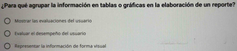 ¿Para qué agrupar la información en tablas o gráficas en la elaboración de un reporte?
Mostrar las evaluaciones del usuario
Evaluar el desempeño del usuario
Representar la información de forma visual