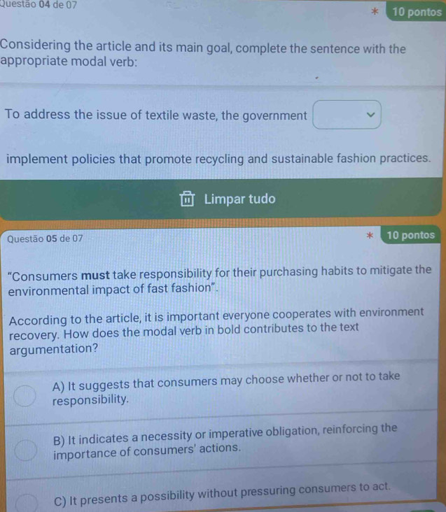de 07 10 pontos
Considering the article and its main goal, complete the sentence with the
appropriate modal verb:
To address the issue of textile waste, the government
implement policies that promote recycling and sustainable fashion practices.
Limpar tudo
Questão 05 de 07 10 pontos
“Consumers must take responsibility for their purchasing habits to mitigate the
environmental impact of fast fashion”.
According to the article, it is important everyone cooperates with environment
recovery. How does the modal verb in bold contributes to the text
argumentation?
A) It suggests that consumers may choose whether or not to take
responsibility.
B) It indicates a necessity or imperative obligation, reinforcing the
importance of consumers' actions.
C) It presents a possibility without pressuring consumers to act.