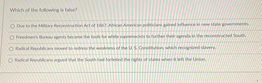 Which of the following is false?
Due to the Military Reconstruction Act of 1867, African American politicians gained influence in new state governments.
Freedmen's Bureau agents became the tools for white supremacists to further their agenda in the reconstructed South.
Radical Republicans moved to redress the weakness of the U. S. Constitution, which recognized slavery.
Radical Republicans argued that the South had forfeited the rights of states when it left the Union.