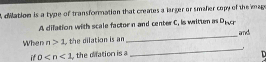 A dilation is a type of transformation that creates a larger or smaller copy of the image 
A dilation with scale factor n and center C, is written as D_(n,c). 
and 
When n>1 , the dilation is an 
_
D
if 0 , the dilation is a _.