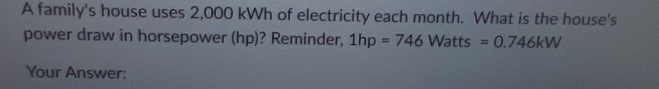 A family's house uses 2,000 kWh of electricity each month. What is the house's 
power draw in horsepower (hp)? Reminder, 1hp=746Watts =0.746kW
Your Answer: