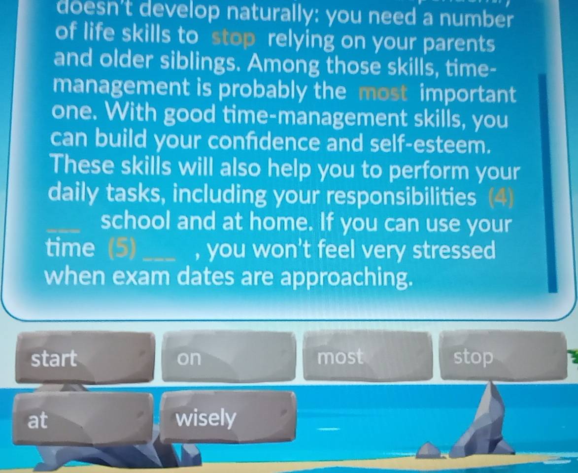 doesn't develop naturally: you need a number
of life skills to stop relying on your parents
and older siblings. Among those skills, time-
management is probably the most important
one. With good time-management skills, you
can build your confdence and self-esteem.
These skills will also help you to perform your
daily tasks, including your responsibilities (4)
_school and at home. If you can use your
time (5)_ , you won't feel very stressed
when exam dates are approaching.
start on most stop
at wisely