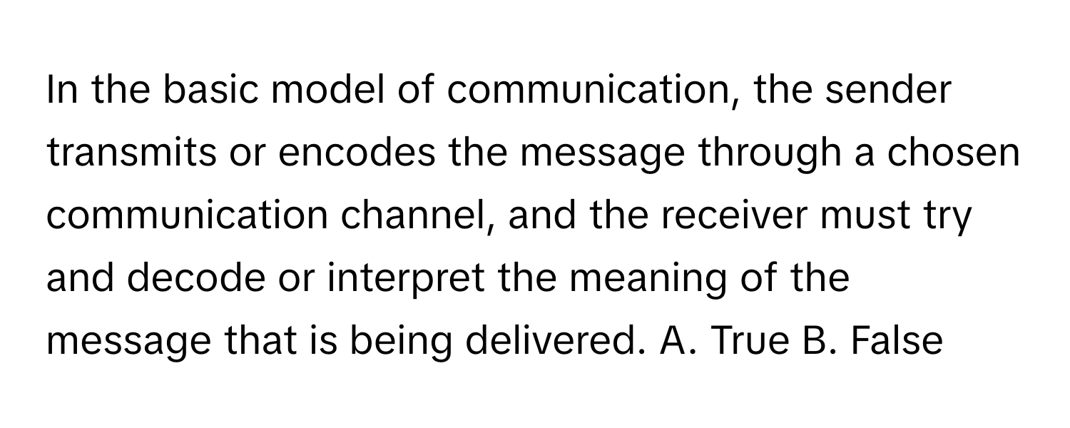 In the basic model of communication, the sender transmits or encodes the message through a chosen communication channel, and the receiver must try and decode or interpret the meaning of the message that is being delivered. A. True B. False