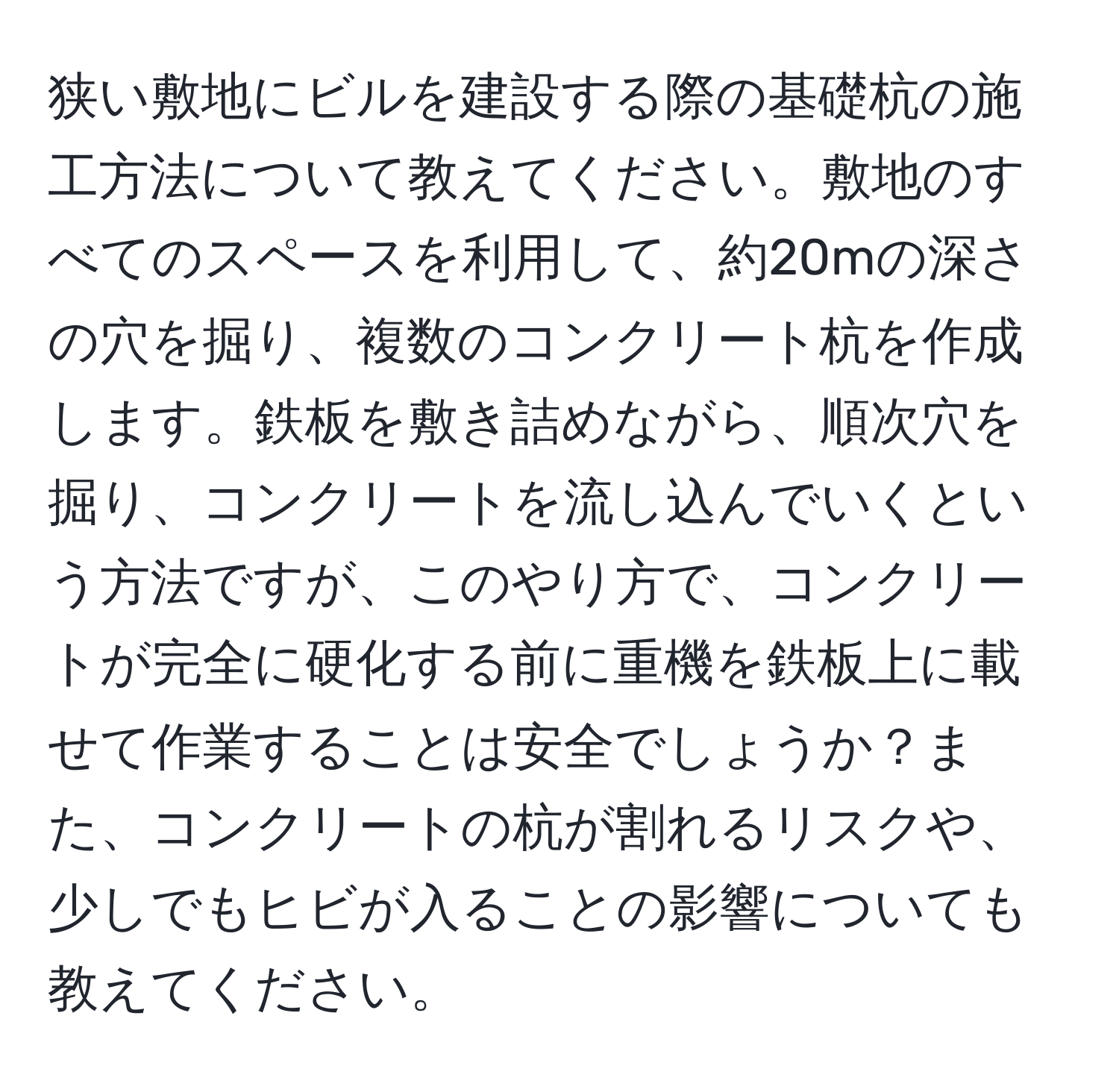 狭い敷地にビルを建設する際の基礎杭の施工方法について教えてください。敷地のすべてのスペースを利用して、約20mの深さの穴を掘り、複数のコンクリート杭を作成します。鉄板を敷き詰めながら、順次穴を掘り、コンクリートを流し込んでいくという方法ですが、このやり方で、コンクリートが完全に硬化する前に重機を鉄板上に載せて作業することは安全でしょうか？また、コンクリートの杭が割れるリスクや、少しでもヒビが入ることの影響についても教えてください。