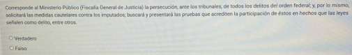 Corresponde al Ministerio Público (Fiscalía General de Justicia) la persecución, ante los tribunales, de todos los delitos del orden federal; y, por lo mismo,
solicitará las medidas cautelares contra los imputados; buscará y presentará las pruebas que acrediten la participación de éstos en hechos que las leyes
señalen como delito, entre otros.
Verdadero
Falso