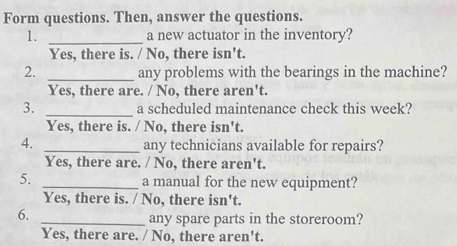 Form questions. Then, answer the questions.
1. _a new actuator in the inventory?
Yes, there is. / No, there isn't.
2. _any problems with the bearings in the machine?
Yes, there are. / No, there aren't.
3. _a scheduled maintenance check this week?
Yes, there is. / No, there isn't.
4. _any technicians available for repairs?
Yes, there are. / No, there aren't.
5._
a manual for the new equipment?
Yes, there is. / No, there isn't.
6.
_any spare parts in the storeroom?
Yes, there are. / No, there aren't.