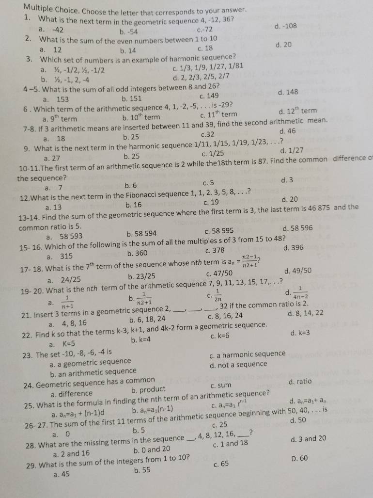 Choose the letter that corresponds to your answer.
1. What is the next term in the geometric sequence 4, -12, 36?
a. -42 b. -54 c.-72 d. -108
2. What is the sum of the even numbers between 1 to 10
a. 12 b. 14 d. 20
c. 18
3. Which set of numbers is an example of harmonic sequence?
a. ½, -1/2, ½, -1/2 c. 1/3, 1/9, 1/27, 1/81
b. ½, -1, 2, -4 d. 2, 2/3, 2/5, 2/7
4 -5. What is the sum of all odd integers between 8 and 26?
a, 153 b. 151 c. 149 d. 148
6 . Which term of the arithmetic sequence 4, 1, -2, -5, . . . is -29?
a. 9^(th) term b. 10^(th) term C. 11^(th) term d. 12^(th) term
7-8. If 3 arithmetic means are inserted between 11 and 39, find the second arithmetic mean.
a. 18 b. 25 c.32 d. 46
9. What is the next term in the harmonic sequence 1/11, 1/15, 1/19, 1/23, . . .?
a. 27 b. 25 c. 1/25 d. 1/27
10-11.The first term of an arithmetic sequence is 2 while the18th term is 87. Find the common difference o
the sequence?
a. 7 b. 6 c. 5 d. 3
12.What is the next term in the Fibonacci sequence 1, 1, 2. 3, 5, 8, . . .?
a. 13 b. 16 c. 19
d. 20
13-14. Find the sum of the geometric sequence where the first term is 3, the last term is 46 875 and the
common ratio is 5.
a. 58 593 b. 58 594 c. 58 595 d. 58 596
15- 16. Which of the following is the sum of all the multiples s of 3 from 15 to 48?
a. 315 b. 360 c. 378 d. 396
17- 18. What is the 7^(th) term of the sequence whose nth term is a_n= (n2-1)/n2+1  ?
a. 24/25 b. 23/25 c. 47/50 d. 49/50
19- 20. What is the nth term of the arithmetic sequence 7, 9, 11, 13, 15, 17,. . .?
a.  1/n+1   1/n2+1  C.  1/2n  d.  1/4n-2 
b.
21. Insert 3 terms in a geometric sequence 2, ___, 32 if the common ratio is 2.
a. 4, 8, 16 b. 6, 18, 24 c. 8, 16, 24 d. 8, 14, 22
22. Find k so that the terms k-3, k+1 , and 4k-2 form a geometric sequence.
a. K=5 b. k=4 C. k=6 d. k=3
23. The set -10, -8, -6, -4 is
a. a geometric sequence c. a harmonic sequence
b. an arithmetic sequence d. not a sequence
24. Geometric sequence has a common d. ratio
a. difference b. product c. sum
25. What is the formula in finding the nth term of an arithmetic sequence?
a. a_n=a_1+(n-1)d b. a_n=a_1(n-1) c. a_n=a_1r^(n-1) d. a_n=a_1+a_n
26- 27. The sum of the first 11 terms of the arithmetic sequence beginning with 50, 40, . . . is
a. 0 b. 5 c. 25 d. 50
28. What are the missing terms in the sequence _, 4, 8, 12, 16, _? d. 3 and 20
a. 2 and 16 b. 0 and 20 c. 1 and 18
29. What is the sum of the integers from 1 to 10?
D. 60
c. 65
a. 45 b. 55