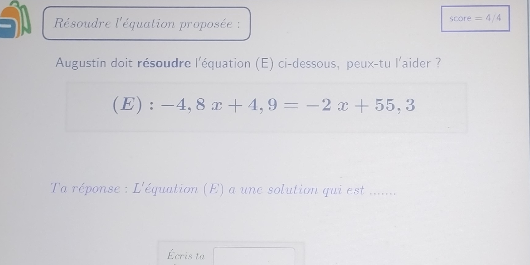 Résoudre l'équation proposée : 
score =4/4 
Augustin doit résoudre l'équation (E) ci-dessous, peux-tu l'aider ?
(E):-4,8x+4,9=-2x+55,3
Ta réponse : L'équation (E) a une solution qui est ...... 
Écris ta