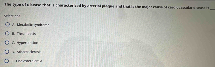 The type of disease that is characterized by arterial plaque and that is the major cause of cardiovascular disease is_
Select one
A. Metabolic syndrome
B. Thrombosis
C. Hypertension
D. Atherosclerosis
E. Cholesterolemia