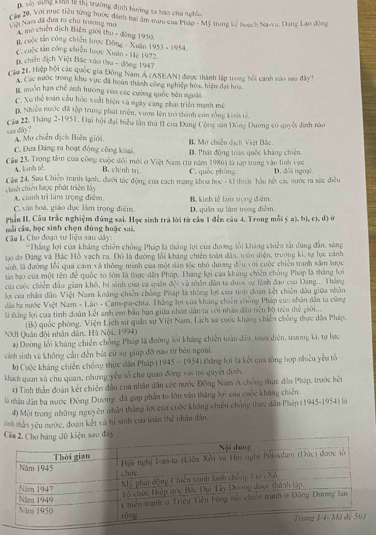 D, xây dựng kinh te thị trường định hưởng tư bản chú nghĩa
Câu 20. Với mục tiêu từng bước đánh bại âm mưu của Pháp - Mỹ trong kể hoạch Na-va. Dảng Lao động
Việt Nam đã đưa ra chủ trương mở
A mở chiến dịch Biên giới thu - đông 1950.
B. cuộc tấn công chiến lược Đông - Xuân 1953-1954-
C. cuộc tần công chiến lược Xuân - Hè 1972.
D. chiến địch Việt Bắc vào thu - đông 1947
Câu 21. Hiệp hội các quốc gia Đông Nam Á (ASEAN) được thành lập trong bối cánh nào sau đây?
A. Các nước trong khu vực đã hoàn thành công nghiệp hóa, hiện đại hòa.
B. muồn hạn chế ánh hương của các cường quốc bên ngoài.
C. Xu thể toàn cầu hóa xuất hiện và ngày cảng phát triển mạnh mẽ.
D. Nhiều nước đã tập trung phát triển, vươn lên trở thành con rồng kinh tế.
Câu 22. Tháng 2-1951. Đại hội đại biêu lần thứ II của Đảng Cộng san Đông Đương có quyết định nào
sau dây?
A. Mở chiến dịch Biên giới. B. Mơ chiến dịch Việt Bắc.
C. Đưa Đảng ra hoạt động công khai. D. Phát động toàn quốc kháng chiến.
Câu 23. Trọng tâm của công cuộc đôi mới ở Việt Nam (từ năm 1986) là tập trung vào lĩnh vực
A. kinh tế.
B. chính trị C. quốc phòng D. đối ngoại.
Câu 24. Sau Chiến tranh lạnh, dưới tác động của cách mạng khoa học - kĩ thuật hầu hết các nước ra sức điều
chính chiến lược phát triên lấy
A. chính trị làm trọng điểm, B. kinh tế làm trọng điêm.
C. văn hoá, giáo dục làm trọng điệm. D. quân sự làm trọng diểm.
Phần II. Câu trắc nghiệm đúng sai. Học sinh trã lời từ câu 1 đến câu 4. Trong mỗi ý a). b), c), d) ở
mỗi câu, học sinh chọn đúng hoặc sai.
Câu I. Cho đoạn tư liệu sau dây:
''Thắng lợi của kháng chiến chồng Pháp là thắng lợi của đường lối kháng chiến rắt đúng dẫn, sáng
tạo do Đảng và Bác Hỗ vạch ra. Đó là đường lối kháng chiến toàn dân, toán diện, trưởng ki, tự lực cánh
sinh, là đường lối quả cảm và thông minh của một dân tộc nhỏ đương đều với cuộc chiến tranh xâm lược
tàn bạo của một tên để quốc to lớn là thực dân Pháp. Thắng lợi của kháng chiến chống Pháp là thắng lợi
của cuộc chiến đầu gian khô, hi sinh của cá quản đội và nhân dân ta đưới sự lãnh đạo của Đảng... Thắng
lợi của nhân dân Việt Nam kháng chiến chống Pháp là thắng lợi của tình đoàn kết chiến đấu giữa nhân
dân ba nước Việt Nam - Lào - Cam-pu-chia. Thắng lợi của kháng chiến chồng Pháp của nhân dân ta cũng
là thắng lợi cua tình đoàn kết anh em bầu bạn giữa nhân dân ta với nhân dân tiến bộ trên thế giới...
(Bộ quốc phòng. Viện Lịch sứ quân sự Việt Nam, Lịch sử cuộc kháng chiến chống thực dân Pháp.
NXB Quân đội nhân dân. Hà Nội, 1994)
a) Đường lối kháng chiến chống Pháp là đường lối kháng chiến toàn dân, toàn điện, trương ki, tự lực
cánh sinh và không cần đến bắt cứ sự giúp đỡ nào từ bên ngoài.
b) Cuộc kháng chiến chồng thực dân Pháp (1945 - 1954) thắng lợi là kết qua tổng hợp nhiều yểu tổ
khách quan và chu quan, nhưng yếu tổ chủ quan đóng vai trò quyết định,
*) Tinh thần đoàn kết chiến đầu cua nhân dân các nước Đông Nam A chồng thực dân Pháp, trước hết
là nhân dân ba nước Đông Dương, đã gop phần to lớn vào thắng lợi của cuộc khẳng chiến.
d) Một trong những nguyên nhân thắng lợi của cuộc khảng chiến chống thực dân Pháp (1945-1954) là
tinh thần yêu nước, đoàn kết và hi sinh của toàn thẻ nhân dân.
đây