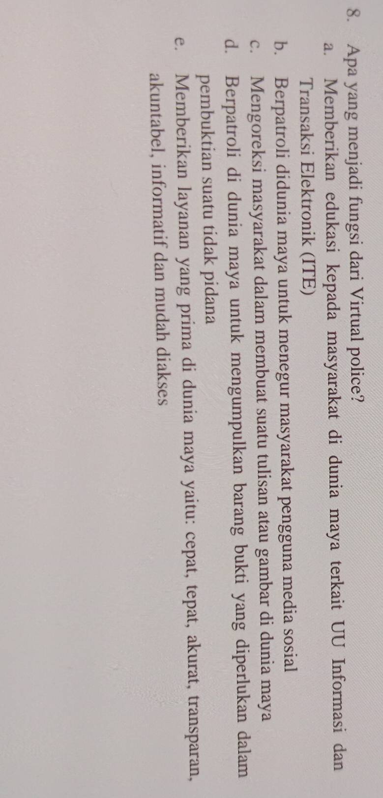 Apa yang menjadi fungsi dari Virtual police?
a. Memberikan edukasi kepada masyarakat di dunia maya terkait UU Informasi dan
Transaksi Elektronik (ITE)
b. Berpatroli didunia maya untuk menegur masyarakat pengguna media sosial
c. Mengoreksi masyarakat dalam membuat suatu tulisan atau gambar di dunia maya
d. Berpatroli di dunia maya untuk mengumpulkan barang bukti yang diperlukan dalam
pembuktian suatu tidak pidana
e. Memberikan layanan yang prima di dunia maya yaitu: cepat, tepat, akurat, transparan,
akuntabel, informatif dan mudah diakses