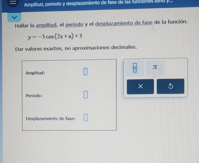 Amplitud, periodo y desplazamiento de fase de las funciones seño y... 
Hallar la amplitud, el periodo y el desplazamiento de fase de la función.
y=-3cos (2x+π )+3
Dar valores exactos, no aproximaciones decimales. 
Amplitud:
 □ /□   π
× 
Periodo: 
Desplazamiento de fase: