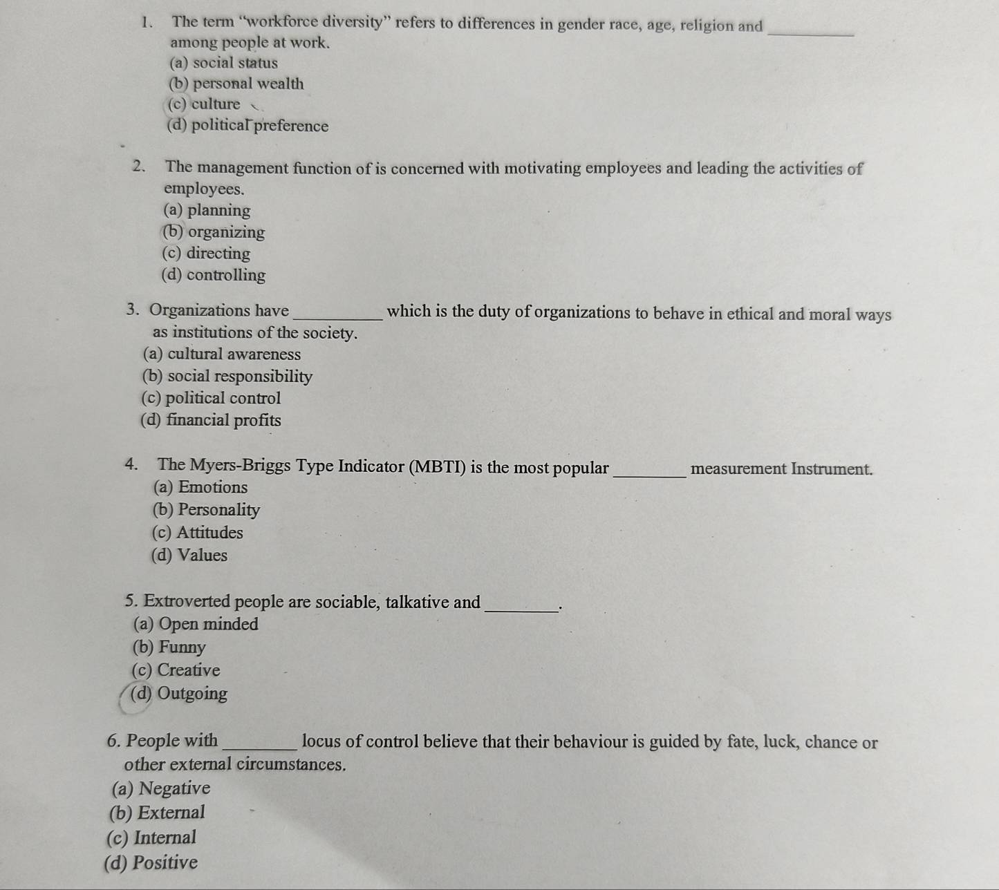 The term “workforce diversity” refers to differences in gender race, age, religion and
among people at work.
_
(a) social status
(b) personal wealth
(c) culture
(d) political preference
2. The management function of is concerned with motivating employees and leading the activities of
employees.
(a) planning
(b) organizing
(c) directing
(d) controlling
3. Organizations have _which is the duty of organizations to behave in ethical and moral ways
as institutions of the society.
(a) cultural awareness
(b) social responsibility
(c) political control
(d) financial profits
4. The Myers-Briggs Type Indicator (MBTI) is the most popular_ measurement Instrument.
(a) Emotions
(b) Personality
(c) Attitudes
(d) Values
5. Extroverted people are sociable, talkative and
__.
(a) Open minded
(b) Funny
(c) Creative
(d) Outgoing
6. People with _locus of control believe that their behaviour is guided by fate, luck, chance or
other external circumstances.
(a) Negative
(b) External
(c) Internal
(d) Positive