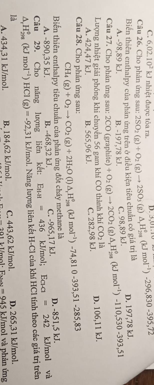 C. 6,02.10^2kJ nhiệt được tỏa ra.
D. 3,01.10 △ _rH_(298)^0(kJmol^(-1))-296,830-395,72
Câu 26. Cho phản ứng sau: 2SO_2(g)+O_2(g)to 2SO_3(g)
Biến thiên enthalpy của phản ứng trên ở điều kiện tiêu chuẩn có giá trị là
A. -98,89 kJ. B. -197,78 kJ.
C. 98,89 kJ. D. 197,78 kJ.
Câu 27. Cho phản ứng sau: 2CO (graphite) +O_2(g)to 2CO_2 (g) △ _rH_(298)^0(kJmol^(-1))-110,530-393,51
Lượng nhiệt giải phóng khi chuyển 56 gam khí CO thành khí CO_2 là
A. 424,47 kJ. B. 565,96 kJ.
C. 282,98 kJ. D. 106,11 kJ.
Câu 28. Cho phản ứng sau: CH_4(g)+O_2to CO_2(g)+2H_2O(l)△ _rH_(298)^0(kJmol^(-1))-74,810-393,51-285,83
Biến thiên enthalpy tiêu chuẩn của phản ứng đốt cháy methane là
A. -890,35 kJ. B. -468,32 kJ. C. -965,17 kJ. D. -851,5 kJ.
Câu 29. Cho năng lượng liên kết: E_H-H=436 kJ/mol; l E_Cl-Cl =242 kJ/mol và
△ _rH_(298)^0(kJmol^(-1))HCl(g)=-92,31 kJ/mol. Năng lượng liên kết H-Cl của khí HCl tính theo các giá trị trên
là D. 265,31 kJ/mol.
A. 434,31 kJ/mol. B. 184,62 kJ/mol. C. 443,62 kJ/mol.
-201 k Imol: F_N=N=945 kJ/mol và phản ứng
