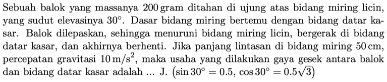 Sebuah balok yang massanya 200 gram ditahan di ujung atas bidang miring licin, 
yang sudut elevasinya 30°. Dasar bidang miring bertemu dengan bidang datar ka- 
sar. Balok dilepaskan, sehingga menuruni bidang miring licin, bergerak di bidang 
datar kasar, dan akhirnya berhenti. Jika panjang lintasan di bidang miring 50cm, 
percepatan gravitasi 10m/s^2 , maka usaha yang dilakukan gaya gesek antara balok 
dan bidang datar kasar adalah ... J. (sin 30°=0.5,cos 30°=0.5sqrt(3))