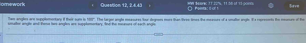 omework Question 12, 2.4.43 HW Score: 77.22%, 11.58 of 15 points Save 
Points: 0 of 1 
Two angles are supplementary if their sum is 180°. The larger angle measures four degrees more than three times the measure of a smaller angle. If x represents the measure of the 
smaller angle and these two angles are supplementary, find the measure of each angle.