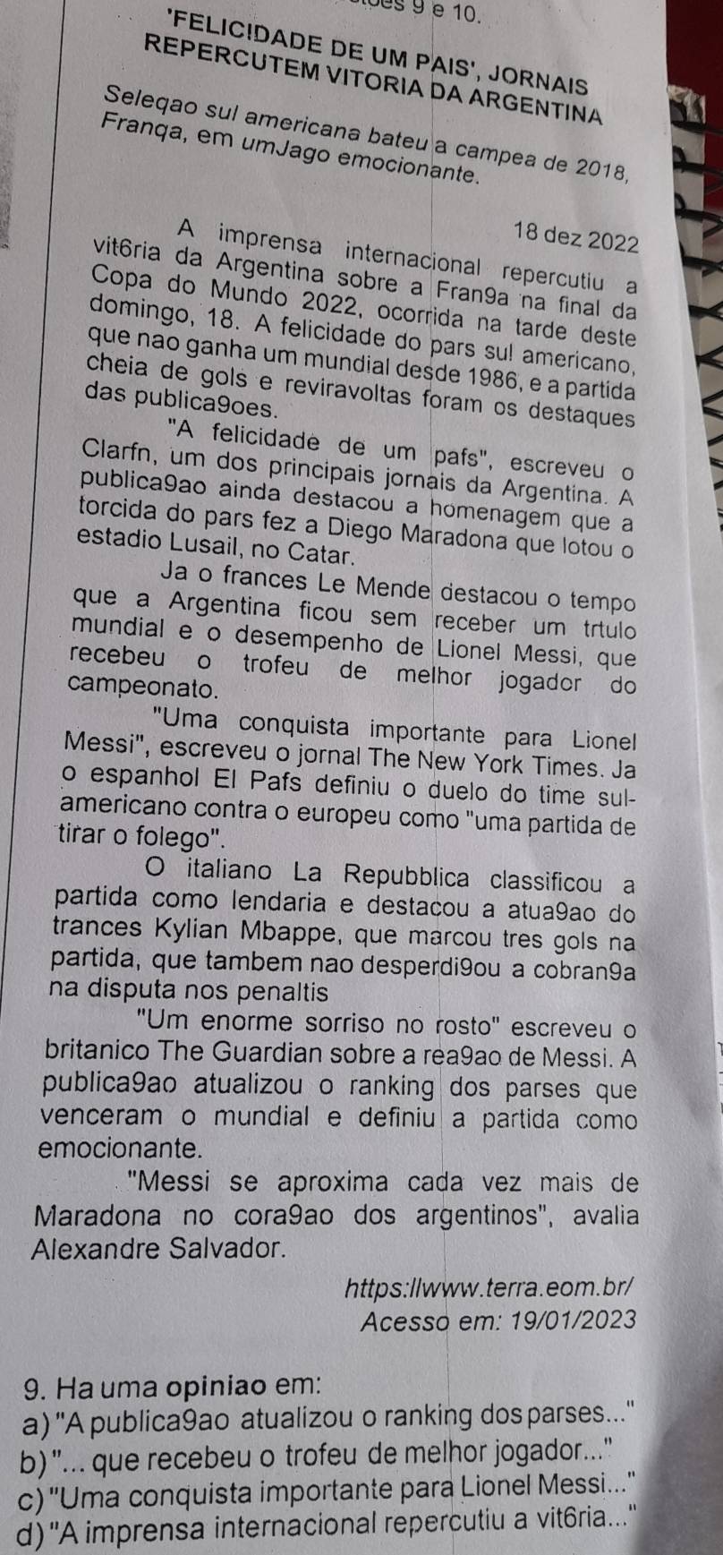 1oes 9 e 10.
'FELIC!DADE DE UM PAIS', JORNAIS
REPERCUTEM VITORIA DA ARGENTINA
Seleqao sul americana bateu a campea de 2018,
Franqa, em umJago emocionante.
18 dez 2022
A imprensa internacional repercutiu a
vitória da Argentina sobre a Fran9a na final da
Copa do Mundo 2022, ocorrida na tarde deste
domingo, 18. A felicidade do pars su! americano,
que não ganha um mundial desde 1986, e a partida
cheia de gols e reviravoltas foram os destaques
das publica9oes.
"A felicidade de um pafs", escreveu o
Clarfn, um dos principais jornais da Argentina. A
publica9ão ainda destacou a homenagem que a
torcida do pars fez a Diego Maradona que lotou o
estadio Lusail, no Catar.
Ja o frances Le Mende destacou o tempo
que a Argentina ficou sem receber um trtulo
mundial e o desempenho de Lionel Messi, que
recebeu o trofeu de melhor jogador do 
campeonato.
"Uma conquista importante para Lionell
Messi", escreveu o jornal The New York Times. Ja
o espanhol El Pafs definiu o duelo do time sul-
americano contra o europeu como "uma partida de
tirar o folego".
O italiano La Repubblica classificou a
partida como lendaria e destaçou a atua9ao do
trances Kylian Mbappe, que marcou tres gols na
partida, que tambem nao desperdi9ou a cobran9a
na disputa nos penaltis 
"Um enorme sorriso no rosto" escreveu o
britanico The Guardian sobre a rea9ao de Messi. A
publica9ao atualizou o ranking dos parses que
venceram o mundial e definiu a partida como
emocionante.
"Messi se aproxima cada vez mais de
Maradona no cora9ao dos argentinos", avalia
Alexandre Salvador.
https:llwww.terra.eom.br/
Acesso em: 19/01/2023
9. Ha uma opiniao em:
a) ''A publica9ao atualizou o ranking dos parses...''
b)"... que recebeu o trofeu de melhor jogador..."
c) 'Uma conquista importante para Lionel Messi...'
d)"A imprensa internacional repercutiu a vit6ria....