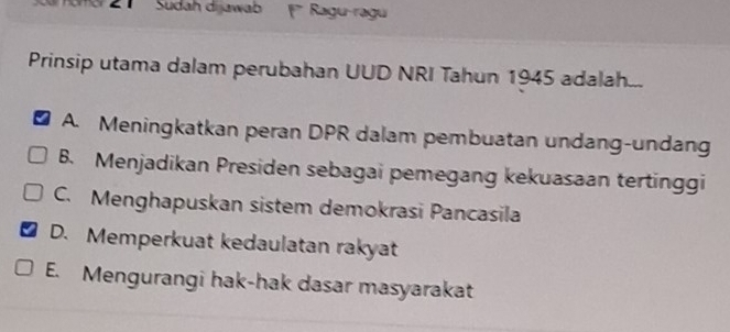 Sudah dijawab 1 Ragu-ragu
Prinsip utama dalam perubahan UUD NRI Tahun 1945 adalah...
A. Meningkatkan peran DPR dalam pembuatan undang-undang
B. Menjadikan Presiden sebagai pemegang kekuasaan tertinggi
C. Menghapuskan sistem demokrasi Pancasila
D. Memperkuat kedaulatan rakyat
E. Mengurangi hak-hak dasar masyarakat