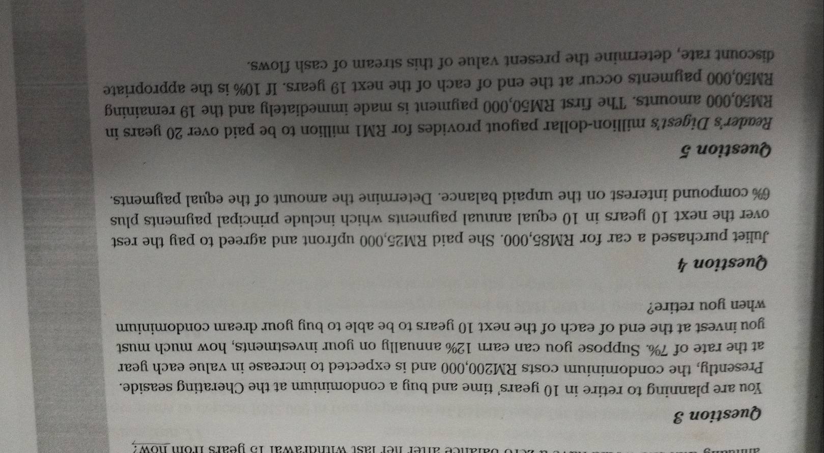 ance aner her last withdrawar 15 years from how? 
Question 3 
You are planning to retire in 10 years ' time and buy a condominium at the Cherating seaside. 
Presently, the condominium costs RM200,000 and is expected to increase in value each year
at the rate of 7%. Suppose you can earn 12% annually on your investments, how much must 
you invest at the end of each of the next 10 years to be able to buy your dream condominium 
when you retire? 
Question 4 
Juliet purchased a car for RM85,000. She paid RM25,000 upfront and agreed to pay the rest 
over the next 10 years in 10 equal annual payments which include principal payments plus
6% compound interest on the unpaid balance. Determine the amount of the equal payments. 
Question 5 
Reader's Digest’s million-dollar payout provides for RM1 million to be paid over 20 years in
RM50,000 amounts. The first RM50,000 payment is made immediately and the 19 remaining
RM50,000 payments occur at the end of each of the next 19 years. If 10% is the appropriate 
discount rate, determine the present value of this stream of cash flows.