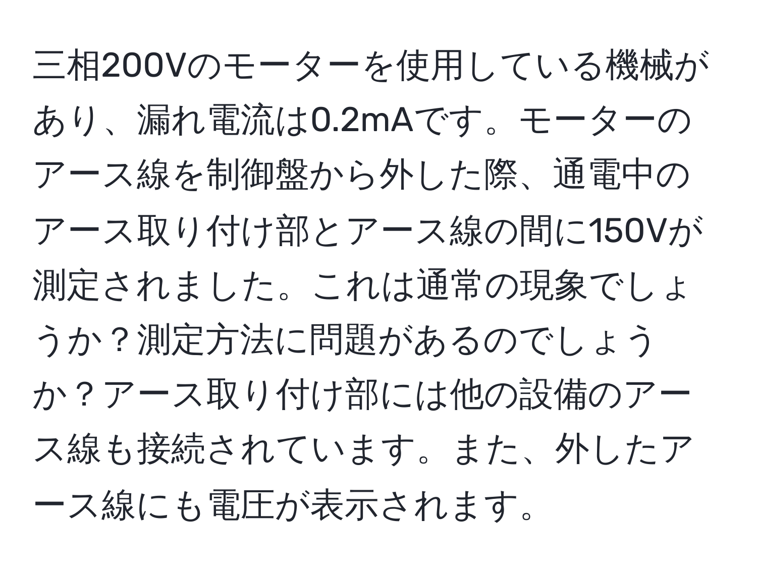 三相200Vのモーターを使用している機械があり、漏れ電流は0.2mAです。モーターのアース線を制御盤から外した際、通電中のアース取り付け部とアース線の間に150Vが測定されました。これは通常の現象でしょうか？測定方法に問題があるのでしょうか？アース取り付け部には他の設備のアース線も接続されています。また、外したアース線にも電圧が表示されます。