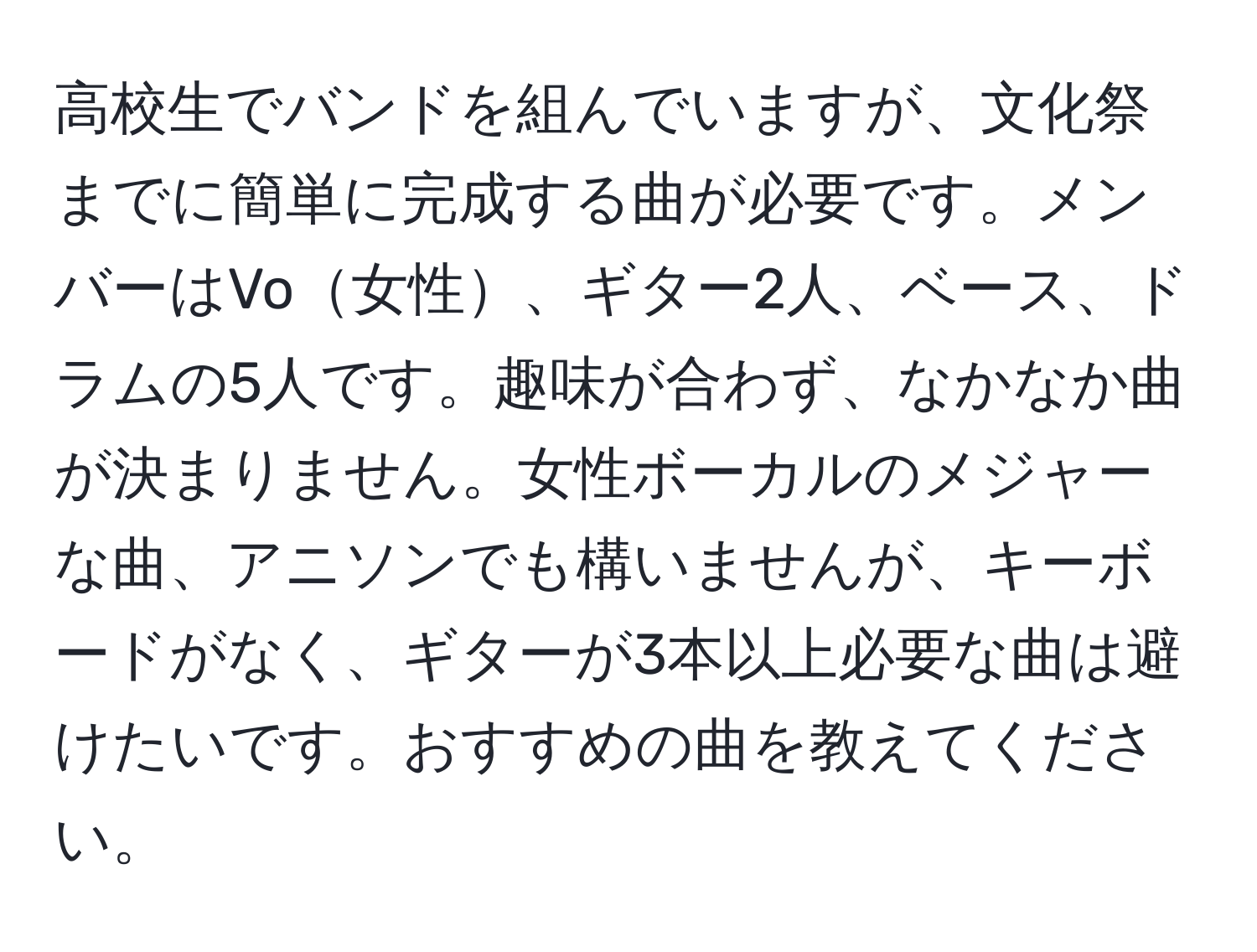 高校生でバンドを組んでいますが、文化祭までに簡単に完成する曲が必要です。メンバーはVo女性、ギター2人、ベース、ドラムの5人です。趣味が合わず、なかなか曲が決まりません。女性ボーカルのメジャーな曲、アニソンでも構いませんが、キーボードがなく、ギターが3本以上必要な曲は避けたいです。おすすめの曲を教えてください。