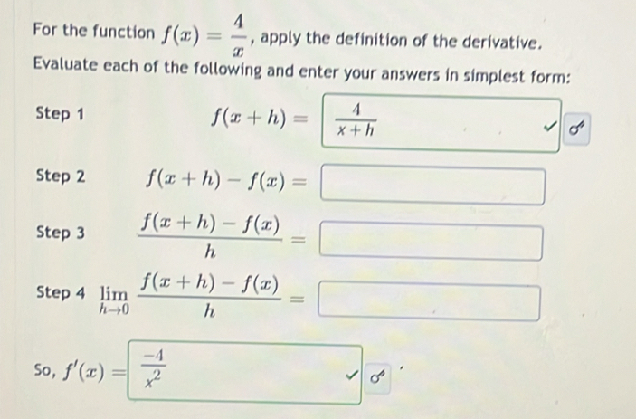 For the function f(x)= 4/x  , apply the definition of the derivative. 
Evaluate each of the following and enter your answers in simplest form: 
Step 1
f(x+h)=  4/x+h 
c 
Step 2 f(x+h)-f(x)=
Step 3  (f(x+h)-f(x))/h =
Step 4 limlimits _hto 0 (f(x+h)-f(x))/h =□
So, f'(x)= (-4)/x^2  (-3=∠ 4=∠ 3=(∠ (-)
a