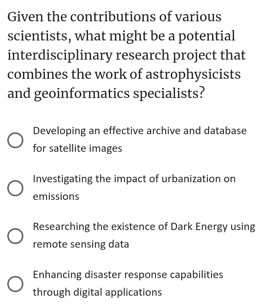 Given the contributions of various
scientists, what might be a potential
interdisciplinary research project that
combines the work of astrophysicists
and geoinformatics specialists?
Developing an effective archive and database
for satellite images
Investigating the impact of urbanization on
emissions
Researching the existence of Dark Energy using
remote sensing data
Enhancing disaster response capabilities
through digital applications