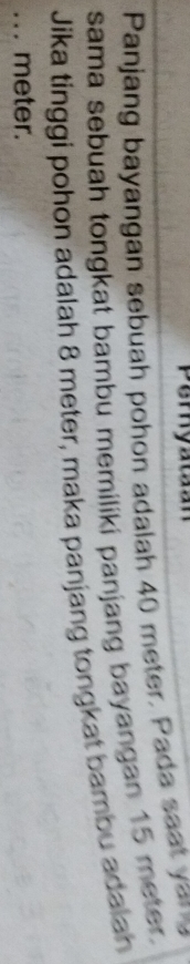 Peryatian 
Panjang bayangan sebuah pohon adalah 40 meter. Pada saat yo 
sama sebuah tongkat bambu memiliki panjang bayangan 15 meter. 
Jika tinggi pohon adalah 8 meter, maka panjang tongkat bambu adalah 
.. . meter.