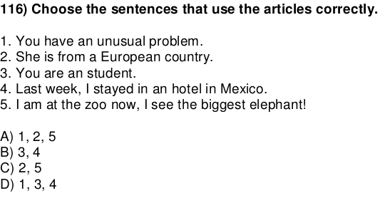 Choose the sentences that use the articles correctly.
1. You have an unusual problem.
2. She is from a European country.
3. You are an student.
4. Last week, I stayed in an hotel in Mexico.
5. I am at the zoo now, I see the biggest elephant!
A) 1, 2, 5
B) 3, 4
C) 2, 5
D) 1, 3, 4