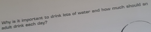 Why is it important to drink lots of water and how much should an 
adult drink each day?