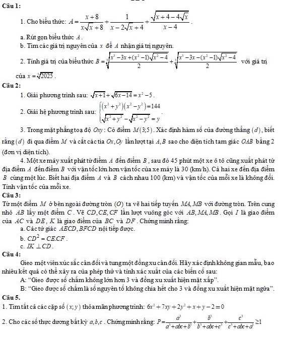 Cho biểu thức: A= (x+8)/xsqrt(x)+8 + 1/x-2sqrt(x)+4 +frac sqrt(x+4-4sqrt x)x-4.
a. Rút gọn biểu thức A .
b. Tìm các giá trị nguyên của x để A nhận giá trị nguyên.
2. Tính giá trị của biểu thức B=sqrt[3](frac x^3-3x+(x^2-1)sqrt x^2-4)2+sqrt[3](frac x^3-3x-(x^2-1)sqrt x^2-4)2 với giá trị
ciax=sqrt[3](2025).
Câu 2:
1. Giải phương trình sau: sqrt(x+1)+sqrt(6x-14)=x^2-5.
2. Giải hệ phương trình sau: beginarrayl (x^2+y^2)(x^2-y^2)=144 sqrt(x^2+y^2)-sqrt(x^2-y^2)=yendarray.
3. Trong mặt phẳng toạ độ Oxy : Có điểm M(3;5). Xác định hàm số của đường thẳng (d), biết
rằng (đ) đi qua điểm M và cắt các tia Ox, Oy lần lượt tại A,B sao cho diện tích tam giác OAB bằng 2
(đơn vị diện tích).
4. Một xe máy xuất phát từ điểm A đến điểm B , sau đó 45 phút một xe ô tô cũng xuất phát từ
địa điểm A đến điểm B với vận tốc lớn hơn vận tốc của xe máy là 30 (km/h). Cả hai xe đến địa điểm
B cùng một lúc. Biết hai địa điểm A và B cách nhau 100 (km) và vận tốc của mỗi xe là không đổi.
Tính vận tốc của mỗi xe.
Câu 3:
Từ một điểm M ở bên ngoài đường tròn (O) ta vẽ hai tiếp tuyển M4, MB với đường tròn. Trên cung
nhỏ AB lấy một điểm C. Vẽ CD,CE,CF lần lượt vuông góc với AB, M4,MB. Gọi / là giao điểm
của AC và DE, K là giao điểm của BC và DF . Chứng minh rằng:
a. Các tứ giác AECD, BFCD nội tiếp được.
b. CD^2=CE.CF.
c. IK⊥ CD.
Câu 4:
Gieo một viên xúc sắc cân đổi và tung một đồng xu cân đổi. Hãy xác định không gian mẫu, bao
nhiều kết quả có thể xãy ra của phép thử và tính xác xuất của các biển cổ sau:
A: “Gieo được số chẩm không lớn hơn 3 và đồng xu xuất hiện mặt xấp”.
B: “Gieo được số chẩm là số nguyên tổ không chia hết cho 3 và đồng xu xuất hiện mặt ngửa”.
Câu 5.
1. Tìm tất cả các cặp số (x,y) thỏ a mãn phương trình: 6x^2+7xy+2y^2+x+y-2=0
2. Cho các số thực dương bắt kỳ a, b,c . Chứng minh rằng: P= a^3/a^3+abc+b^3 + b^3/b^3+abc+c^3 + c^3/c^3+abc+a^3 ≥ 1