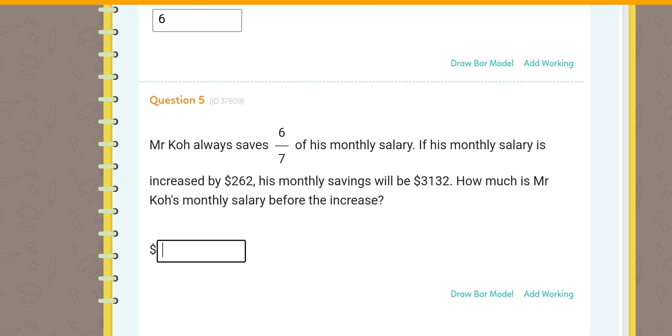 ) 
6 
Draw Bar Model Add Working 
Question 5 (ID 37809) 
Mr Koh always saves  6/7  of his monthly salary. If his monthly salary is 
increased by $262, his monthly savings will be $3132. How much is Mr 
Koh's monthly salary before the increase? 
S 
Draw Bar Model Add Working