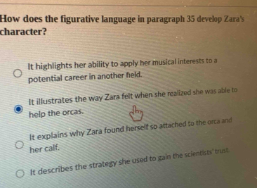 How does the figurative language in paragraph 35 develop Zara's
character?
It highlights her ability to apply her musical interests to a
potential career in another field.
It illustrates the way Zara felt when she realized she was able to
help the orcas.
It explains why Zara found herself so attached to the orca and
her calf.
It describes the strategy she used to gain the scientists' trust.