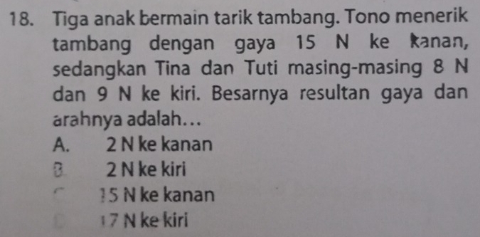 Tiga anak bermain tarik tambang. Tono menerik
tambang dengan gaya 15 N ke kanan,
sedangkan Tina dan Tuti masing-masing 8 N
dan 9 N ke kiri. Besarnya resultan gaya dan
arahnya adalah...
A. 2 N ke kanan
B 2 N ke kiri
15 N ke kanan
7 N ke kiri